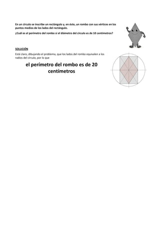 En un círculo se inscribe un rectángulo y, en éste, un rombo con sus vértices en los 
puntos medios de los lados del rectángulo. 
¿Cuál es el perímetro del rombo si el diámetro del círculo es de 10 centímetros? 
SOLUCIÓN 
Está claro, dibujando el problema, que los lados del rombo equivalen a los 
radios del círculo, por lo que 
el perímetro del rombo es de 20 
centímetros 
 