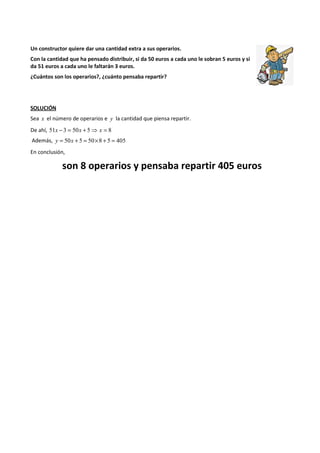 Un constructor quiere dar una cantidad extra a sus operarios. 
Con la cantidad que ha pensado distribuir, si da 50 euros a cada uno le sobran 5 euros y si 
da 51 euros a cada uno le faltarán 3 euros. 
¿Cuántos son los operarios?, ¿cuánto pensaba repartir? 
SOLUCIÓN 
Sea x el número de operarios e y la cantidad que piensa repartir. 
De ahí, 51x - 3 = 50x + 5⇒ x = 8 
Además, y = 50x + 5 = 50´8 + 5 = 405 
En conclusión, 
son 8 operarios y pensaba repartir 405 euros 
 