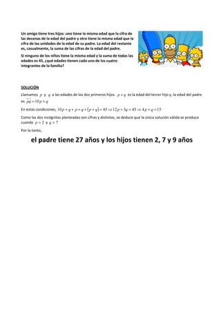 Un amigo tiene tres hijos: uno tiene la misma edad que la cifra de 
las decenas de la edad del padre y otro tiene la misma edad que la 
cifra de las unidades de la edad de su padre. La edad del restante 
es, casualmente, la suma de las cifras de la edad del padre. 
Si ninguno de los niños tiene la misma edad y la suma de todas las 
edades es 45, ¿qué edades tienen cada uno de los cuatro 
integrantes de la familia? 
SOLUCIÓN 
Llamamos p y q a las edades de los dos primeros hijos. p + q es la edad del tercer hijo y, la edad del padre 
es pq =10 p + q 
En estas condiciones, 10 p + q + p + q + (p + q) = 45⇒12 p + 3q = 45⇒4 p + q =15 
Como las dos incógnitas planteadas son cifras y distintas, se deduce que la única solución válida se produce 
cuando p = 2 y q = 7 
Por lo tanto, 
el padre tiene 27 años y los hijos tienen 2, 7 y 9 años 
 