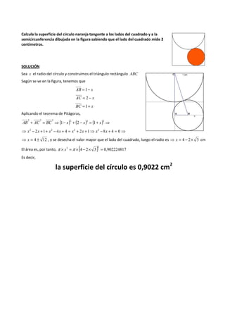 Calcula la superficie del círculo naranja tangente a los lados del cuadrado y a la 
semicircunferencia dibujada en la figura sabiendo que el lado del cuadrado mide 2 
centímetros. 
SOLUCIÓN 
Sea x el radio del círculo y construimos el triángulo rectángulo ABC 
Según se ve en la figura, tenemos que 
AB =1- x 
AC = 2 - x 
BC =1+ x 
Aplicando el teorema de Pitágoras, 
+ = ⇒( - ) + ( - ) = ( + ) ⇒ 2 2 2 2 2 2 
AB AC BC 1 x 2 x 1 x 
⇒ - 2 +1+ - 4 + 4 = + 2 +1⇒ -8 + 4 = 0⇒ x2 x x2 x x2 x x2 x 
⇒ x = 4 ± 12 , y se desecha el valor mayor que el lado del cuadrado, luego el radio es ⇒ x = 4 - 2´ 3 cm 
El área es, por tanto, p ´ x 
2 =p ´ (- 2 4 2 ´ 3) = 0,902224817 
Es decir, 
la superficie del círculo es 0,9022 cm2 
 