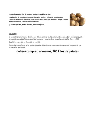 La siembra de un kilo de patatas produce tres kilos al año. 
Una familia de granjeros consume 600 kilos al año y el jefe de familia debe 
comprar la cantidad inicial de patatas suficiente para que la familia tenga, a partir 
de ese momento, un consumo indefinido. 
¿Cuántas patatas, como mínimo, debe comprar? 
SOLUCIÓN 
Si x es el número mínimo de kilos que deben sembrar al año para mantenerse, deberá cumplirse que la 
producción de cada año sirva para la el consumo y para sembrar para el próximo año: 3x = x + 600 
De ahí, 3x = x + 600⇒ 2x = 600⇒ x = 300 
Como el primer año no se ha producido nada, deberá comprar para sembrar y para el consumo de ese 
primer año, por lo que 
deberá comprar, al menos, 900 kilos de patatas 
 