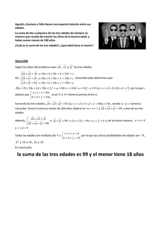 Agustín, Gustavo y Félix tienen una especial relación entre sus 
edades. 
La suma de dos cualquiera de las tres edades da siempre un 
número que resulta de invertir las cifras de la tercera edad, y 
todas suman menos de 100 años. 
¿Cuál es la suma de las tres edades?, ¿qué edad tiene el menor? 
SOLUCIÓN 
Según los datos del problema sean ab , cd y ef las tres edades. 
Así, 
 
 
 
+ = ⇒ 10 + + 10 + = 10 
+ 
ab cd fe a b c d f e 
+ = ⇒ 10 + + 10 + = 10 
+ 
ab ef dc a b e f d c 
+ = ⇒ 10 + + 10 + = 10 
+ 
cd ef ba c d e f b a 
. Sumando todo obtenemos que 
20a + 2b + 20c + 2d + 20e + 2 f = a +10b + c +10d + e +10 f ⇒19´(a + c + e) = 8´(b + d + f ), por lo que s 
deduce que 
+ + = 
b d f n 
   
8 
a c e m 
+ + = 
19 
al ser 8 y 19 números primos entre sí. 
Sumando las tres edades, ab + cd + ef =10´ (a + c + e)+ b + d + f = 80m +19n , siendo m y n números 
naturales. Como la suma es menor de 100 años, deberá ser m = n =1 y ab + cd + ef = 99 , suma de las tres 
edades 
+ = 
ab cd fe 
Además, 99 11 11 99 9 
99 
⇒ + = ⇒ + = ⇒ + = 
   
+ + = 
fe ef e f e f 
ab cd ef 
y, de la misma manera, a + b = 9 
y c + d = 9 
Todas las edades son múltiplos de 9 y 
   
+ + = 
a c e 
+ + = 
8 
19 
b d f 
por lo que las únicas posibilidades de edades son 18 , 
27 y 54 o 18 , 36 y 45 
En conclusión, 
la suma de las tres edades es 99 y el menor tiene 18 años 
 