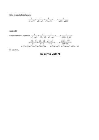 Halla el resultado de la suma 
SOLUCIÓN 
1 
1 
1 
1 
Racionalizando la expresión, = 
+ 
+ + 
+ 
+ 
+ 
+ 
... ... 
+ 2 3 
3 4 
99 100 
1 2 
= 
+ + - 
100 99 
- 
+ - 
4 3 
- 
+ - 
3 2 
- 
= - 
2 1 
- 
100 99 
... ... 
4 3 
3 2 
2 1 
= 2 - 1 + 3 - 2 + 4 - 3 +... ...+ 100 - 99 = 100 - 1 = 10 -1 = 9 
En resumen, 
la suma vale 9 
 