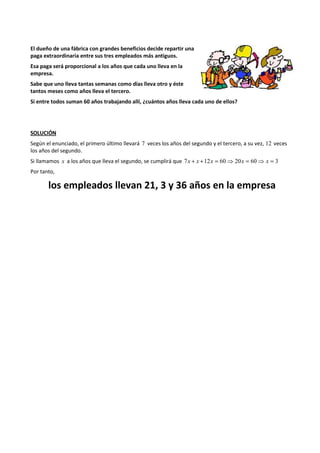 El dueño de una fábrica con grandes beneficios decide repartir una 
paga extraordinaria entre sus tres empleados más antiguos. 
Esa paga será proporcional a los años que cada uno lleva en la 
empresa. 
Sabe que uno lleva tantas semanas como días lleva otro y éste 
tantos meses como años lleva el tercero. 
Si entre todos suman 60 años trabajando allí, ¿cuántos años lleva cada uno de ellos? 
SOLUCIÓN 
Según el enunciado, el primero último llevará 7 veces los años del segundo y el tercero, a su vez, 12 veces 
los años del segundo. 
Si llamamos x a los años que lleva el segundo, se cumplirá que 7x + x +12x = 60⇒ 20x = 60⇒ x = 3 
Por tanto, 
los empleados llevan 21, 3 y 36 años en la empresa 
 