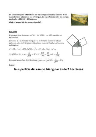 Un campo triangular está rodeado por tres campos cuadrados, cada uno de los 
cuales tiene un lado común con el triángulo. Las superficies de estos tres campos 
son iguales a 505, 233 y 52 hectáreas. 
¿Cuál es la superficie del campo triangular? 
SOLUCIÓN 
El triángulo tiene de lados a = 505 , b = 233 y c = 52 , medidos en 
hectómetros. 
Llamando h a la altura del triángulo y x al elemento auxiliar en la base, 
aplicamos a los dos triángulos rectángulos, creados con la altura, el teorema 
de Pitágoras: 
h2 = 52 - x2 ; ( ) = - - = - + ´ - ⇒ h2 233 505 x 2 272 2 505x x2 
4 
505 
16 
505 
162 
505 
52 
162 
505 
2 505 324 
2 
2 = ´ x = ⇒ x = ⇒ h = - = ⇒ h 
1 ´ ´ = 1 
4 
a h ´ ´ = ha 
Entonces, la superficie del triángulo es 2 
505 
505 
2 
2 
Es decir, 
la superficie del campo triangular es de 2 hectáreas 
 