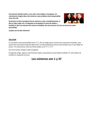 Una persona decide invitar a una caña a dos amigos si averiguan, sin 
comunicarse ningún dato, dos números cuyo producto está comprendido 
entre 32 y 40. 
Al primero le dice el producto de los números y éste, inmediatamente, le 
dice al oido cuáles son. Al segundo le da después la suma de ambos y 
también le dice los números de manera inmediata. De esta manera, los tres se toman las cañas 
prometidas. 
¿Cuáles son los dos números? 
SOLUCIÓN 
Si el producto está comprendido entre 32 y 40 y el amigo que lo conoce da la respuesta inmediata, esto 
quiere decir que dicho producto debe tener una descomposición única en dos factores, por lo que debe ser 
primo. Y el único primo, entre los límites dados, es el 37 =1´37 
Por eso el primer amigo lo sabe enseguida. 
El segundo amigo, según el razonamiento dado y conociendo la suma (habrá recibido 38 como dato), da 
también la respuesta correcta. 
Los números son 1 y 37 
 