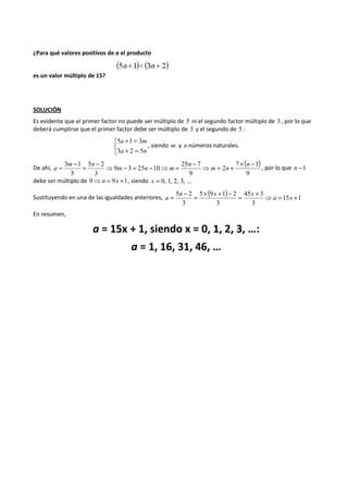 ¿Para qué valores positivos de a el producto 
es un valor múltiplo de 15? 
SOLUCIÓN 
Es evidente que el primer factor no puede ser múltiplo de 5 ni el segundo factor múltiplo de 3 , por lo que 
deberá cumplirse que el primer factor debe ser múltiplo de 3 y el segundo de 5 : 
5 1 3 
a m 
3 2 5 
   
+ = 
a n 
+ = 
, siendo m y n números naturales. 
De ahí, ( ) 
3 1 ⇒ = + ´ - ⇒ - = - ⇒ = - = - = - n 
7 1 
9 
2 
25 7 
9 
9 3 25 10 
5 2 
3 
5 
m n 
n 
m n m 
m n 
a , por lo que n -1 
debe ser múltiplo de 9⇒n = 9x +1, siendo x = 0, 1, 2, 3, ... 
Sustituyendo en una de las igualdades anteriores, ( ) 15 1 
= 5 n - 2 = ´ x + - = 45 x 
+ 3 
⇒ a = x 
+ 3 
5 9 1 2 
3 
3 
a 
En resumen, 
a = 15x + 1, siendo x = 0, 1, 2, 3, …: 
a = 1, 16, 31, 46, … 
 