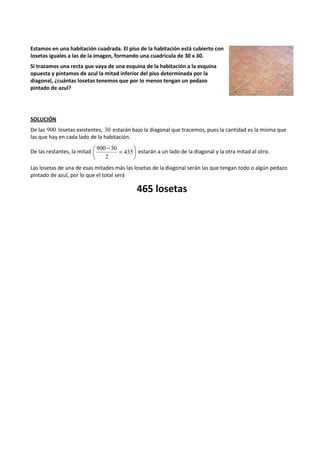 Estamos en una habitación cuadrada. El piso de la habitación está cubierto con 
losetas iguales a las de la imagen, formando una cuadrícula de 30 x 30. 
Si trazamos una recta que vaya de una esquina de la habitación a la esquina 
opuesta y pintamos de azul la mitad inferior del piso determinada por la 
diagonal, ¿cuántas losetas tenemos que por lo menos tengan un pedazo 
pintado de azul? 
SOLUCIÓN 
De las 900 losetas existentes, 30 estarán bajo la diagonal que tracemos, pues la cantidad es la misma que 
las que hay en cada lado de la habitación. 
 
 900 - 30 
= 435 
De las restantes, la mitad  
 
2 
estarán a un lado de la diagonal y la otra mitad al otro. 
Las losetas de una de esas mitades más las losetas de la diagonal serán las que tengan todo o algún pedazo 
pintado de azul, por lo que el total será 
465 losetas 
 