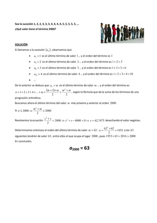 Sea la sucesión 1, 2, 2, 3, 3, 3, 4, 4, 4, 4, 5, 5, 5, 5, 5, … 
¿Qué valor tiene el término 2000? 
SOLUCIÓN 
Si llamamos a la sucesión ( ) n a , observamos que 
· a1 = 1 es el último término de valor 1… y el orden del término es 1 
· 2 3 a = es el último término de valor 2 … y el orden del término es 1+ 2 = 3 
· 3 6 a = es el último término de valor 3… y el orden del término es 1+ 2 + 3 = 6 
· 4 10 a = es el último término de valor 4 … y el orden del término es 1+ 2 + 3 + 4 =10 
· … 
De lo anterior se deduce que a m n = es el último término de valor m … y el orden del término es 
( ) 
+ 1 
´ + n = + + + + + m 
= = , según la fórmula que da la suma de los términos de una 
2 2 
1 2 3 4 ... 
m m m2 m 
progresión aritmética. 
Buscamos ahora el último término del valor m más próximo y anterior al orden 2000 . 
2 
+ £ 
£ ⇒ m m 
Si 2000 
2 
2000 
n 
2 
+ = ⇒ + - = ⇒ = 
Resolvemos la ecuación 2000 4000 0 62,7475 
2 
2 
x x x 
x x 
desechando el valor negativo. 
622 + 62 
n = = y los 63 
Determinamos entonces el orden del último término de valor m = 62 : 1953 
2 
siguientes tendrán de valor 63 , entre ellos el que ocupa el lugar 2000 , pues 1953 + 63 = 2016 > 2000 
En conclusión, 
a2000 = 63 
 