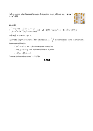 Halla el número natural que es el producto de los primos p, q, r, sabiendo que r – q = 2p y 
rq + p2 = 676 
SOLUCIÓN 
Si ( ) ( ) 
   
2 2 2 2 
⇒ - = - ⇒ + - + = ⇒ 
- = 
4 
r q p 
= - 
   
⇒ 
- = 
r q p 
+ = 
2074 4 2 4 2074 
4 2074 4 
676 
2 
2 2 
2 r q rq r q rq rq 
p rq 
rq p 
( ) 2074 52 2 ⇒ r + q = ⇒ r + q = 
Según todos los primos inferiores a 52 y sabiendo que 
r - q 
p = también debe ser primo, encontramos las 
2 
siguientes posibilidades: 
r = 47 , q = 5⇒ p = 21, imposible porque no es primo 
r = 41, q = 11⇒ p = 15 , imposible porque no es primo 
r = 29 , q = 23⇒ p = 3 
En suma, el número buscado es 3´ 23´ 29 = 
2001 
 