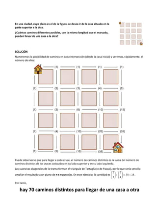 En una ciudad, cuyo plano es el de la figura, se desea ir de la casa situada en la 
parte superior a la otra. 
¿Cuántos caminos diferentes posibles, con la misma longitud que el marcado, 
pueden llevar de una casa a la otra? 
SOLUCIÓN 
Numeremos la posibilidad de caminos en cada intersección (desde la casa inicial) y veremos, rápidamente, el 
número de ellos: 
Puede observarse que para llegar a cada cruce, el número de caminos distintos es la suma del número de 
caminos distintos de los cruces colocados en su lado superior y en su lado izquierdo. 
Las sucesivas diagonales de la trama forman el triángulo de Tartaglia (o de Pascal), por lo que sería sencillo 
7 
7 
 
 
+   
 
 
ampliar el resultado a un plano de n x n parcelas. En este ejercicio, la cantidad es 35 35 
4 
3 
+ =   
 
  
 
 
  
 
. 
Por tanto, 
hay 70 caminos distintos para llegar de una casa a otra 
 