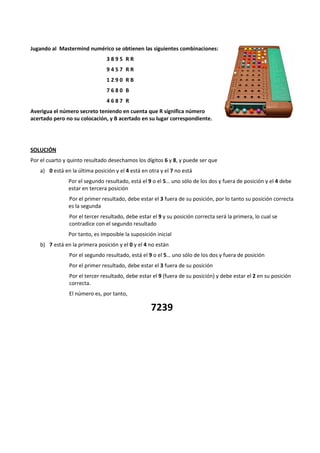 Jugando al Mastermind numérico se obtienen las siguientes combinaciones: 
3 8 9 5 R R 
9 4 5 7 R R 
1 2 9 0 R B 
7 6 8 0 B 
4 6 8 7 R 
Averigua el número secreto teniendo en cuenta que R significa número 
acertado pero no su colocación, y B acertado en su lugar correspondiente. 
SOLUCIÓN 
Por el cuarto y quinto resultado desechamos los dígitos 6 y 8, y puede ser que 
a) 0 está en la última posición y el 4 está en otra y el 7 no está 
Por el segundo resultado, está el 9 o el 5… uno sólo de los dos y fuera de posición y el 4 debe 
estar en tercera posición 
Por el primer resultado, debe estar el 3 fuera de su posición, por lo tanto su posición correcta 
es la segunda 
Por el tercer resultado, debe estar el 9 y su posición correcta será la primera, lo cual se 
contradice con el segundo resultado 
Por tanto, es imposible la suposición inicial 
b) 7 está en la primera posición y el 0 y el 4 no están 
Por el segundo resultado, está el 9 o el 5… uno sólo de los dos y fuera de posición 
Por el primer resultado, debe estar el 3 fuera de su posición 
Por el tercer resultado, debe estar el 9 (fuera de su posición) y debe estar el 2 en su posición 
correcta. 
El número es, por tanto, 
7239 
 