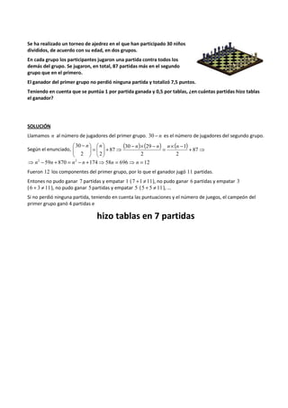 Se ha realizado un torneo de ajedrez en el que han participado 30 niños 
divididos, de acuerdo con su edad, en dos grupos. 
En cada grupo los participantes jugaron una partida contra todos los 
demás del grupo. Se jugaron, en total, 87 partidas más en el segundo 
grupo que en el primero. 
El ganador del primer grupo no perdió ninguna partida y totalizó 7,5 puntos. 
Teniendo en cuenta que se puntúa 1 por partida ganada y 0,5 por tablas, ¿en cuántas partidas hizo tablas 
el ganador? 
SOLUCIÓN 
Llamamos n al número de jugadores del primer grupo. 30 - n es el número de jugadores del segundo grupo. 
30 n n  
( - n )   
+ ´ ( - n ) = n ´ ( n 
- ) Según el enunciado, ⇒ + ⇒  
 
=   
 
  
 
 
 - 
  
 
87 
2 
1 
30 29 
2 
87 
2 2 
⇒ n2 - 59n + 870 = n2 - n +174⇒58n = 696⇒ n = 12 
Fueron 12 los componentes del primer grupo, por lo que el ganador jugó 11 partidas. 
Entones no pudo ganar 7 partidas y empatar 1 ( 7 +1 ¹ 11), no pudo ganar 6 partidas y empatar 3 
( 6 + 3 ¹ 11), no pudo ganar 5 partidas y empatar 5 (5 + 5 ¹ 11 ), … 
Si no perdió ninguna partida, teniendo en cuenta las puntuaciones y el número de juegos, el campeón del 
primer grupo ganó 4 partidas e 
hizo tablas en 7 partidas 
 
