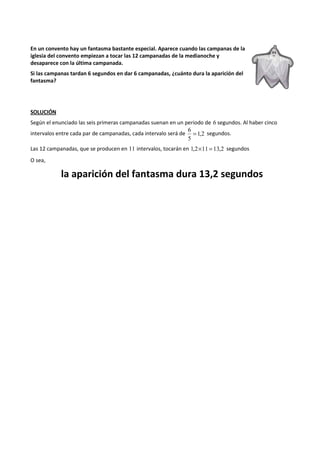 En un convento hay un fantasma bastante especial. Aparece cuando las campanas de la 
iglesia del convento empiezan a tocar las 12 campanadas de la medianoche y 
desaparece con la última campanada. 
Si las campanas tardan 6 segundos en dar 6 campanadas, ¿cuánto dura la aparición del 
fantasma? 
SOLUCIÓN 
Según el enunciado las seis primeras campanadas suenan en un periodo de 6 segundos. Al haber cinco 
6 = segundos. 
intervalos entre cada par de campanadas, cada intervalo será de 1,2 
5 
Las 12 campanadas, que se producen en 11 intervalos, tocarán en 1,2´11 = 13,2 segundos 
O sea, 
la aparición del fantasma dura 13,2 segundos 
 