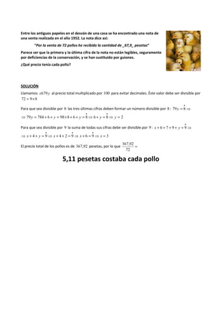 Entre los antiguos papeles en el desván de una casa se ha encontrado una nota de 
una venta realizada en el año 1952. La nota dice asi: 
“Por la venta de 72 pollos he recibido la cantidad de _67,9_ pesetas” 
Parece ser que la primera y la última cifra de la nota no están legibles, seguramente 
por deficiencias de la conservación, y se han sustituido por guiones. 
¿Qué precio tenía cada pollo? 
SOLUCIÓN 
Llamamos x679y al precio total multiplicado por 100 para evitar decimales. Éste valor debe ser divisible por 
72 = 9´8 
·8 
Para que sea divisible por 8 las tres últimas cifras deben formar un número divisible por 8 : 79y 
= ⇒ 
· · 
⇒ 79 y = 784 + 6 + y = 98´8 + 6 + y = 8⇒ 6 + y = 8⇒ y 
= 2 
·9 
Para que sea divisible por 9 la suma de todas sus cifras debe ser divisible por 9 : x + 6 + 7 + 9 + y 
= ⇒ 
· · · 
⇒ x + 4 + y = 9⇒ x + 4 + 2 = 9⇒ x + 6 = 9⇒ x 
= 3 
367,92 
El precio total de los pollos es de 367,92 pesetas, por lo que = 
72 
5,11 pesetas costaba cada pollo 
 