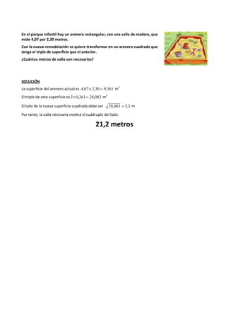 En el parque infantil hay un arenero rectangular, con una valla de madera, que 
mide 4,07 por 2,30 metros. 
Con la nueva remodelación se quiere transformar en un arenero cuadrado que 
tenga el triple de superficie que el anterior. 
¿Cuántos metros de valla son necesarios? 
SOLUCIÓN 
La superficie del arenero actual es 4,07´ 2,30 = 9,361 m2 
El triple de esta superficie es3´9,361= 28,083 m2 
El lado de la nueva superficie cuadrada debe ser 28,083 = 5,3 m 
Por tanto, la valla necesaria medirá el cuádruple del lado: 
21,2 metros 
 