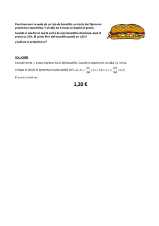Para favorecer la venta de un tipo de bocadillo, en cierto bar fijaron un 
precio muy económico. Y al cabo de 2 meses se duplicó el precio. 
Cuando el dueño vio que la venta de esos bocadillos disminuía, bajó el 
precio un 20%. El precio final del bocadillo quedó en 1,92 € 
¿Cuál era el precio inicial? 
SOLUCIÓN 
Consideramos x euros el precio inicial del bocadillo. Cuando lo duplicaron costaba 2x euros. 
192 
80 
80% de 2x = ´ x = ⇒ x = = 
Al bajar el precio el porcentaje citado quedó 1,20 
160 
2 1,92 
100 
El precio inicial era 
1,20 € 
 
