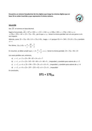 Encuentra un número hexadecimal de tres dígitos que tenga los mismos dígitos que en 
base 10 en orden invertido y que represente el mismo número. 
SOLUCIÓN 
Sea abc el número en base decimal. 
Según el enunciado, abc =102 a +10b + c =162c +16b + a⇒100a +10b + c = 256c +16b + a⇒ 
⇒99a = 255c + 6b⇒ 2b = 33a -85c , por lo que a y c tienen la misma paridad: son a la vez pares o a la 
vez impares. 
Además, como 2b = 33a -85c ³ 0⇒33a ³ 85c , luego c < 4 porque 85´ 4 = 340 > 33´10 > 33a y también 
a > c 
Por último, 
5 
2 
85 
a 
33 ³ 85 ⇒ > > 
33 
c 
a c 
En resumen, se debe cumplir que c < 4 ; 
5 > 
c 
2 
a 
; a y c tienen la misma paridad; 2b = 33a -85c ³ 0 
Los casos posibles son, entonces, 
a) c = 1, a = 3⇒2b = 99 - 85 =14⇒b = 7 
b) c = 1, a = 5⇒2b =165 - 85 = 80⇒b = 40 > 9 … ¡imposible!, y también para valores de a > 5 
c) c = 2 , a = 6⇒2b =198 -170 = 28⇒b =14 > 9… ¡imposible!, y también para valores de a > 6 
d) c = 3, a = 9⇒2b = 297 - 255 = 42⇒b = 21 > 9 … ¡imposible! 
En conclusión, 
371 = 173(16 
 