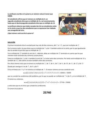 La profesora escribe en la pizarra un número natural menor que 
50000. 
Un estudiante afirma que el número es múltiplo de 2; un 
segundo estudiante dice que es múltiplo de 3; y así sucesivamente, 
hasta que el decimosegundo estudiante dice que es múltiplo de 13. 
La profesora observa que todos excepto dos de sus estudiantes están 
en lo cierto y que los dos estudiantes que se equivocan han hablado 
uno enseguida del otro. 
¿Qué número está escrito la pizarra? 
SOLUCIÓN 
El primer estudiante dice la verdad pues hay más de dos números, del 2 al 13 , que son múltiplos de 2 
Por la misma razón, los que dicen que es múltiplo de 3 y de 4 también están en lo cierto, por lo que igualmente 
dice la verdad el que dice que es múltiplo de 12 
Si es múltiplo de 12 también lo será de 6 . Además, debe ser múltiplo de 13 teniendo en cuenta que los que 
mienten están diciendo dos números consecutivos. 
Como es múltiplo de 4 y de 6 también lo será de 5 al estar entre dos correctos. Por tanto será múltiplo de 10 y 
también de 11, éste último al estar también entre dos correctos. 
Por ahora hemos visto que el número es múltiplo de 2 , de 3 , de 4 , de 5 , de 6 , de 10 , de 11, de 12 y de 13 
Queda por averiguar si es de 7 , de 8 y de 9 
Si los erróneos son 8 y 9 el número es múltiplo de 7 . El menor número con esa condición será 
mcm(2,3,4,5,6,7,10,11,12,13) = 22 ´3´5´7´11´13 = 60060 > 50000 
que no cumple las condiciones del problema, por lo que no puede ser múltiplo de 7 ni de 8 y sí es múltiplo de 9 
El menor es, entonces, 
mcm(2,3,4,5,6,9,10,11,12,13) = 22 ´32 ´5´11´13 = 25740 < 50000 
y está claro que es el único que cumple las condiciones. 
El número buscado es 
25740 
 