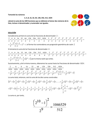 Tomando los números 
2, 4, 8, 16, 32, 64, 128, 256, 512, 1024 
calcula la suma de las 100 fracciones que se obtienen al tomar dos números de la 
lista, incluso si denominador y numerador son iguales. 
SOLUCIÓN 
Consideramos primero la suma de las fracciones de denominador 2 : 
2 2 3 4 5 6 7 8 9 10 
+ + + + + + + + + = + + + + + + + + + 2 
= 
2 
2 
2 
2 
2 
2 
2 
2 
2 
2 
2 
2 
2 
2 
2 
2 
2 
2 
2 
1024 
2 
512 
2 
256 
2 
128 
2 
64 
2 
32 
2 
16 
2 
8 
2 
4 
2 
2 
= 1 ´ 2 ´ 2 - 2 
2 10 
1 
al formar los numeradores una progresión geométrica de razón 2 
2 1 
2 
10 
= - 
- 
Si tomamos la suma de las fracciones de denominador 4 : 
+ + + + + + + + + = 2 
9 
10 
+ 2 
+ 2 
+ 2 
+ 2 
+ 2 
+ 2 
+ 2 
+ 2 
+ = 2 
2 2 
2 
8 
2 
7 
2 
6 
2 
5 
2 
4 
2 
3 
2 
2 
2 
2 
2 
2 
2 
2 
2 
2 
2 
2 
2 
1024 
4 
512 
4 
256 
4 
128 
4 
64 
4 
32 
4 
16 
4 
8 
4 
4 
4 
2 
4 
(2 1) 
= 1 ´ ´ - 1 
10 
por la misma razón que antes. 
2 
2 2 2 
2 1 
2 
10 
2 = ´ - 
- 
Sucesivamente, y de la misma manera, obtenemos las sumas hasta las fracciones de denominador 1024 : 
1024 
512 
256 
128 
64 
32 
16 
8 
4 
+ + + + + + + + + = 
1024 
1024 
1024 
1024 
1024 
1024 
1024 
1024 
1024 
2 
1024 
(2 1) 
2 
3 
4 
5 
6 
7 
8 
9 
10 
= + + + + + + + + + = ´ ´ - 
2 1 
10 
10 = ´ - 
2 
2 2 2 
2 1 
1 
2 
2 
2 
2 
2 
2 
2 
2 
2 
2 
2 
2 
2 
2 
2 
2 
2 
2 
2 
2 
9 
10 
10 10 
10 
10 
10 
10 
10 
10 
10 
10 
- 
La suma total, entonces, será la suma de las diez sumas construidas: 
( 2 - 1 )+ ´( - )+ ´( - )+ ´( - )+ ´( - )+ + ´( - )+ + 1 
´(2 10 
-1)= 
2 
2 1 
1 
2 
2 1 ... ... 
1 
2 
2 1 
1 
2 
2 1 
1 
2 
2 1 
1 
2 
9 
10 
8 
10 
4 
10 
3 
10 
2 
10 10 
1 
1 
´ - 
2 1 1 = - ´ - 
( ) 1 
1 
1 
1 
1 
1 
1 
1 
( 10 
) 9 
( 10 
10 
) 9 
 = - ´ + + + + + + + + + 
2 3 4 5 6 7 8 9 
10 
2 1 
2 
2 1 
1 
1 
2 
1 
2 
2 
2 1 
2 
2 
2 
2 
2 
2 
2 
2 
1 
2 
- 
 
´ - =  
 
La suma es, por tanto, 
1046529 
512 
  - 
29 
2 
210 1 
= 
 
 