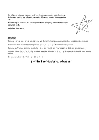 En la figura, a, b, c, d, e y f son las áreas de las regiones correspondientes y 
todos esos valores son números naturales diferentes entre sí y menores que 
10. 
Cada triángulo formado por tres regiones tiene área par y el área de la estrella 
completa es 31. 
Calcula el valor de f. 
SOLUCIÓN 
Como a + f + d y b + f + d son pares, a y b tienen la misma paridad: son ambos pares o ambos impares. 
Razonando de la misma forma llegamos a que a , b , c , d y e tienen la misma paridad. 
Como a y d tienen la misma paridad a + d es par y como a + f + d es par, f debe ser también par. 
Si todos suman 31, a , b , c , d y e deben ser todos impares: 1, 3 , 5 , 7 y 9 (no necesariamente en el mismo 
orden). 
En resumen, 1+ 3+ 5 + 7 + 9 + f = 31⇒ f = 6 
f mide 6 unidades cuadradas 
 