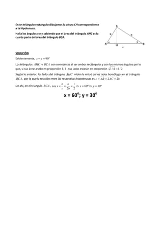 En un triángulo rectángulo dibujamos la altura CH correspondiente 
a la hipotenusa. 
Halla los ángulos x e y sabiendo que el área del triángulo AHC es la 
cuarta parte del área del triángulo BCA. 
SOLUCIÓN 
Evidentemente, x + y = 90º 
Los triángulos AHC y BCA son semejantes al ser ambos rectángulos y con los mismos ángulos por lo 
que, si sus áreas están en proporción 1/ 4 , sus lados estarán en proporción 1/ 4 =1/ 2 
Según lo anterior, los lados del triángulo AHC miden la mitad de los lados homólogos en el triángulo 
BCA , por lo que la relación entre las respectivas hipotenusas es c = AB = 2AC = 2b 
1 
b 
b 
cos = = = ⇒ x = ⇒ y = 
De ahí, en el triángulo BCA , 60º 30º 
2 
2 
b 
c 
x 
x = 60o; y = 30o 
 