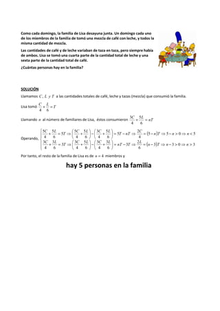 Como cada domingo, la familia de Lisa desayuna junta. Un domingo cada uno 
de los miembros de la familia de tomó una mezcla de café con leche, y todos la 
misma cantidad de mezcla. 
Las cantidades de café y de leche variaban de taza en taza, pero siempre había 
de ambos. Lisa se tomó una cuarta parte de la cantidad total de leche y una 
sexta parte de la cantidad total de café. 
¿Cuántas personas hay en la familia? 
SOLUCIÓN 
Llamamos C, L y T a las cantidades totales de café, leche y tazas (mezcla) que consumió la familia. 
C L + = 
4 6 
Lisa tomó T 
5 
3 
C L + = 
Llamando n al número de familiares de Lisa, éstos consumieron nT 
6 
4 
Operando, 
 
 
3 
 + -  
5 
5 
 + = ⇒ + 
2 
5 
5 
5 
( ) 
( )   
 
  
 
 
2 
> ⇒ > - ⇒ - = ⇒ - =  
3 
 + -  
 
 
3 
3 
 + = ⇒ + 
 
< ⇒ > - ⇒ - = ⇒ - =  
 
 
 
3 3 0 3 
6 
3 
3 
6 
4 
5 
6 
4 
3 
6 
3 
4 
5 5 0 5 
4 
5 
6 
4 
6 
4 
5 
6 
4 
n T n n 
L 
nT T 
C L C L 
T 
C L 
n T n n 
C 
T nT 
C L C L 
T 
C L 
Por tanto, el resto de la familia de Lisa es de n = 4 miembros y 
hay 5 personas en la familia 
 
