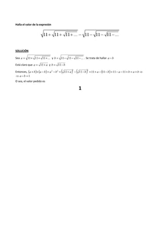 Halla el valor de la expresión 
SOLUCIÓN 
Sea a = 11+ 11+ 11+... y b = 11- 11- 11-... . Se trata de hallar a - b 
Está claro que a = 11+ a y b = 11- b 
Entonces, (a + b)´ (a - 2 b) = a 2 - b 2 = ( 11+ a ) - ( 11- b ) 2 
=11+ a - (11- b) =11- a -11+ b = a + b⇒ 
⇒ a - b = 1 
O sea, el valor pedido es 
1 
 