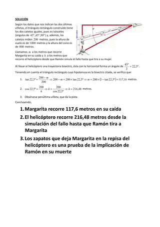 SOLUCIÓN 
Según los datos que nos indican las dos últimas 
viñetas, el triángulo rectángulo construido tiene 
los dos catetos iguales, pues es isósceles 
(ángulos de 45º ,45º ,90º ) y, además, los 
catetos miden 200 metros, pues la altura de 
vuelo es de 1000 metros y la altura del cono es 
de 800 metros. 
Llamamos m a los metros que recorre 
Margarita en su caída y h a los metros que 
recorre el helicóptero desde que Ramón simula el fallo hasta que tira a su mujer. 
45º = . 
Al llevar el helicóptero una trayectoria bisectriz, ésta con la horizontal forma un ángulo de 22,5º 
2 
Teniendo en cuenta el triángulo rectángulo cuya hipotenusa es la bisectriz citada, se verifica que: 
200 
- tan 22,5º = ⇒ - m = ´ ⇒ m 
= ´ - = 
1. 200 200 tan 22,5º 200 (1 tan 22,5º) 117,16 
200 
m 
metros. 
200 200 
cos 22,5º = ⇒ h = ⇒ h = 
2. 216,48 
cos 22,5º 
h 
metros. 
3. Obsérvese penúltima viñeta, que da la pista. 
Concluyendo, 
1.Margarita recorre 117,6 metros en su caída 
2.El helicóptero recorre 216,48 metros desde la 
simulación del fallo hasta que Ramón tira a 
Margarita 
3.Los zapatos que deja Margarita en la repisa del 
helicóptero es una prueba de la implicación de 
Ramón en su muerte 
 