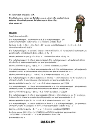 Un número de 9 cifras acaba en 4. 
Si multiplicamos el número por 2 y le borramos la primera cifra resulta el mismo 
valor que si lo multiplicamos por 3 y le borramos la última cifra. 
¿Qué número es? 
SOLUCIÓN 
Sea el número abcdefgh 4 
Si lo multiplicamos por 2 su última cifra es 8 . Si lo multiplicamos por 3 y le 
quitamos la última cifra acabará ahora en la cifra de las unidades de 3h +1 
Por tanto 3h +1 = 8 , 3h +1 =18 o 3h +1 = 28 y la única posibilidad es que 3h +1 = 28⇒ h = 9 . El 
número buscado es abcdefg 94 
Si lo multiplicamos por 2 la penúltima cifra es 8 . Si lo multiplicamos por 3 y le quitamos la última cifra, la 
penúltima cifra coincidirá con la de las unidades de 3g + 2 
La única posibilidad es que 3g + 2 = 8⇒ h = 2 . El número buscado es abcdef 294 
Si lo multiplicamos por 2 la cifra de las centenas es 5 . Si lo multiplicamos por 3 y le quitamos la última 
cifra, la cifra de las centenas coincidirá con la de las unidades de 3 f 
La única posibilidad es que 3 f =15⇒ f = 5 . El número buscado es abcde5294 
Si lo multiplicamos por 2 la cifra de las unidades de millar es 0 . Si lo multiplicamos por 3 y le quitamos la 
última cifra, la cifra de las unidades de millar coincidirá con la de las unidades de 3e +1 
La única posibilidad es que 3e +1 =10⇒e = 3. El número buscado es abcd35294 
Si lo multiplicamos por 2 la cifra de las decenas de millar es 7 . Si lo multiplicamos por 3 y le quitamos la 
última cifra, la cifra de las unidades de millar coincidirá con la de las unidades de 3d +1 
La única posibilidad es que 3d +1 = 7⇒d = 2 . El número buscado es abc235294 
Si lo multiplicamos por 2 la cifra de las centenas de millar es 4 . Si lo multiplicamos por 3 y le quitamos la 
última cifra, la cifra de las centenas de millar coincidirá con la de las unidades de 3c 
La única posibilidad es que 3c = 24⇒c = 8 . El número buscado es ab8235294 
Si lo multiplicamos por 2 la cifra de las unidades de millón es 6 . Si lo multiplicamos por 3 y le quitamos 
la última cifra, la cifra de las unidades de millón coincidirá con la de las unidades de 3b + 2 
La única posibilidad es que 3b + 2 = 26⇒b = 8 . El número buscado es a88235294 
Si lo multiplicamos por 2 la cifra de las decenas de millón es 7 . Si lo multiplicamos por 3 y le quitamos la 
última cifra, la cifra de las decenas de millón coincidirá con la de las unidades de 3a + 2 
La única posibilidad es que 3a + 2 =17⇒ a = 5 . El número buscado es 588235294 
En efecto, porque 588235294 ´ 2 = 1176470588 ⇒17670588 quitándole la primera cifra, y 
588235294 ´3 = 1764705882 ⇒17670588 quitándole la última cifra. 
El número buscado es 
588235294 
 