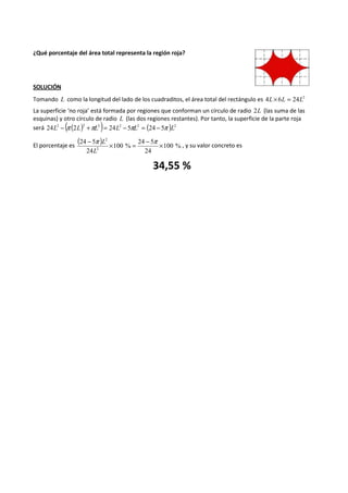¿Qué porcentaje del área total representa la región roja? 
SOLUCIÓN 
Tomando L como la longitud del lado de los cuadraditos, el área total del rectángulo es 4L´6L = 24L2 
La superficie ‘no roja’ está formada por regiones que conforman un círculo de radio 2L (las suma de las 
esquinas) y otro círculo de radio L (las dos regiones restantes). Por tanto, la superficie de la parte roja 
será ( ( ) 2 ) 2 2 ( ) 2 24L2 - p 2L 2 +pL = 24L - 5pL = 24 - 5p L 
El porcentaje es ( ) 100 % 
- p ´ = 24 - 5 
p ´ 
L 
24 
100 % 
24 5 
24 
2 
2 
L 
, y su valor concreto es 
34,55 % 
 