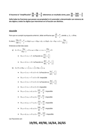 Si hacemos la “simplificación” obtenemos un resultado cierto, pues 
Halla todas las fracciones que poseen esa propiedad si el numerador y denominador son números de 
dos dígitos y todos los dígitos que intervienen en la fracción son distintos. 
SOLUCIÓN 
Para que se cumpla la propuesta anterior, debe verificarse que 
ab = a 
, siendo a, b, c cifras. 
c 
bc 
Es decir, 
ac 
9 
a c 
ab ac ac bc ab bc ac b 
a 
c 
+ 
a b 
b c 
- 
= ⇒ + = + ⇒ - = ⇒ = 
+ 
10 
10 10 10 9 
10 
10 
Entonces se dan dos casos 
9 
ac 
9 < 
a) 9 
1 
10 
9 10 
10 
+ 
= ⇒ = - ⇒ = 
- 
= ⇒ 
a 
a 
ac a c c 
a c 
b 
 
= 
1 
19 
· Si 5 1 = ⇒ = c a : la fracción es  
 
5 
95 
 
4 
 = = 
1 
49 
· Si 8 4 = ⇒ = c a : la fracción es  
 
2 
8 
98 
b) b ¹ ⇒ a - c = ⇒c = + a = + a · · · 
 
9 10 3 3 10 3 
· Si a = 1 ⇒ c = 4 ⇒ b =  
6 : la fracción es = 
 
1 
4 
16 
64 
 · Si a =1⇒c = 7⇒b >10 : imposible 
·  
Si a = 2 ⇒ c = 5 ⇒ b = 6 : la fracción es = 
 
2 
5 
26 
65 
· Si a = 2⇒c = 8⇒b = 8: imposible 
· 27 
Si 
a = 3⇒c = 6⇒b = = : imposible 
4 
162 
24 
· Si 
81 
a = 3⇒c = 9⇒b = = : imposible 
7 
243 
21 
· Si 
84 
a = 4⇒c = 7⇒b = = : imposible 
11 
252 
33 
· Si 
60 
a = 5⇒c = 8⇒b = = : imposible 
7 
360 
42 
· Si 
162 
a = 6⇒c = 9⇒b = = : imposible 
17 
486 
51 
Las fracciones son 
19/95, 49/98, 16/64, 26/65 
 
