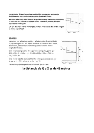 Un agricultor deja en herencia a sus dos hijos una parcela rectangular 
dividida en un muro en dos partes, como muestra la figura. 
Recibida la herencia a los hijos no les gusta el muro y lo eliminan, dividiendo 
la finca con una valla recta desde el punto P hasta un punto Q del lado 
opuesto del rectángulo. 
¿A qué distancia está el punto Q del punto X para que las dos partes tengan 
la misma superficie? 
SOLUCIÓN 
Llamamos x a la longitud pedida, y a la dimensión desconocida de 
la parcela original y z a la menor altura de los trapecios de la nueva 
distribución, ambos necesariamente iguales al tener la misma 
longitud en la base. 
En la herencia original, las dos superficies son iguales, por lo que 
160z + 98´ 40 =160(y - z)- 98´ 40⇒160y - 320z = 7840⇒ 
⇒ y - 2z = 49 
En el nuevo reparto, los lados laterales serán iguales dos a dos, por 
lo que y - z - (98 - x) = z ⇒ y - 2z + x = 98 
De ambas igualdades generadas se obtiene que x = 49 : 
la distancia de Q a X es de 49 metros 
 