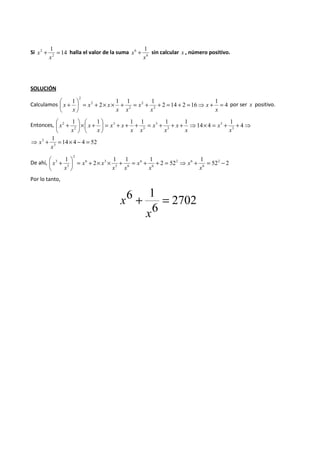 1 
2 
2 + = 
Si 14 
x halla el valor de la suma 
x 
6 1 
x + sin calcular x , número positivo. 
6 
x 
SOLUCIÓN 
1 
 
 + 
x por ser x positivo. 
Calculamos 2 14 2 16 
4 
1 1 1 
2 
1 
2 
2 
2 
2 
2 
= + ⇒ = + = + + = + ´ ´ + =  
 
x 
x 
x 
x 
x x 
x x 
x 
 +  
4 
 + ´  
Entonces, ⇒ + + = ´ ⇒ + + + = + + + =  
 
 
 
1 
14 4 
1 1 1 1 1 1 
3 
3 
3 
3 
3 
3 
2 
2 
x 
x 
x 
x 
x 
x 
x x 
x x 
x 
x 
x 
x 
14 4 4 52 
1 
3 
⇒ 3 + = ´ - = 
x 
x 
1 1 
2 
 + 
3 - = + ⇒ = + + = + ´ ´ + =  
De ahí, 2 52 
52 2 
1 1 1 
2 
6 
2 6 
6 
6 
3 6 
6 3 
2 
3 
 
 
x 
x 
x 
x 
x x 
x x 
x 
x 
Por lo tanto, 
2702 
6 + 1 = 
6 
x 
x 
 