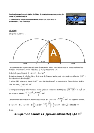 Dos limpiaparabrisas articulados de 50 cm de longitud tienen sus centros de 
giro a 50 cm de distancia. 
¿Qué superficie del parabrisas barren en total si sus giros abarcan 
exactamente 180º cada uno? 
SOLUCIÓN 
Dibujamos el gráfico: 
Observamos que la superficie que cubren los parabrisas será la suma de las áreas de los dos semicírculos 
menos la zona limitada por los arcos OM y MP y el segmento OP . 
Es decir, la superficie será S =p ´502 - 2´ A cm2 
Se trata, entonces, de calcular el área de la zona A . Esta será la diferencia entre las áreas del sector OMP y 
del triángulo rectángulo OMN 
El sector OMP abarca un ángulo de 60º , pues el triángulo OMP es equilátero de 50 cm de lado. Su área 
1 ´p ´ cm2 
será, por tanto, 502 
6 
El triángulo rectángulo OMN tiene de altura, aplicando el teorema de Pitágoras, 502 - 252 = 25´ 3 cm 
por lo que su área es 
25´ 25´ 3 = ´ 
625 3 
2 
2 
cm2 
De lo anterior, la superficie de la zona coloreada es 
= 1 ´p ´ 2 - 625 ´ 3 
A cm2, y la superficie pedida 
2 
50 
6 
 ´  
S =p ´ - ´ A =p ´ - ´ ´p ´ - p cm2 
2 50 2 50 2 2 2 2 = ´ + ´ ´ =   
50 625 3 6318,52 
2 
3 
625 3 
2 
50 
1 
6 
 
  
 
O sea, 
La superficie barrida es (aproximadamente) 0,63 m2 
 