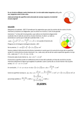 En un círculo se dibujan cuatro interiores de 1 cm de radio todos tangentes a él y, a la 
vez, tangentes entre sí dos a dos. 
¿Qué porcentaje de superficie está coloreada de naranja respecto a la total del 
círculo original? 
SOLUCIÓN 
Dibujamos el cuadrado ABCD formado por los segmentos que unen los centros de los cuatro círculos 
interiores y trazamos sus diagonales, que se cortan en el centro O del círculo grande. 
Llamamos T al área del círculo grande, cuyo radio es la mitad de la diagonal del 
cuadrado más el radio de uno de los círculos interiores. Es decir, su radio es 
(teniendo en cuenta que el lado del cuadrado mide 2 cm) 
= 1 ´ + ´ 2 2 + = 2 2 
radio + 1 = 2 + 1 
cm usando el teorema de 
2 
2 2 1 
2 
Pitágoras en el triángulo rectángulo isósceles ABC . 
2 
De lo anterior, =p ´( 2 +1) = (3+ 2´ 2 )´p 
T cm2 
Vamos a deducir dicha área de otra forma, teniendo en cuenta que es la suma de las áreas de la superficie 
verde (Ve ), de las de los círculos interiores ( Am , cada una) y de las de las cuatro superficies iguales a la roja 
( Ro , cada una): T = Ve + 4´ Am + 4´ Ro 
El área de cada círculo interior es Am =p ´12 =p cm2 
El área de la superficie verde es la diferencia entre el área del cuadrado y el área de uno de los círculos 
interiores (obsérvese la figura que engloba el cuadrado: cuatro cuartos de un círculo interior más la parte 
verde). Ve = 22 -p = 4 -p cm2 
En conclusión, ( ) 1 
T = 4 -p + 4´p + 4´ Ro = 3+ 2´ 2 ´p ⇒ Ro = 2 
´p - cm2 
2 
Como la superficie naranja es ( ) 1 
+ =p + 2 ´p - = 2 + 2 
´p Am Ro - cm2 y T = (3 + 2´ 2)´p cm2, el 
2 
1 
2 
porcentaje pedido es 
( 2 + 2 
) 
´ - 
( ) ´ = 
+ ´ = 100% 
+ ´ ´ 
3 2 2 
1 
2 
100% 
p 
p 
Am Ro 
T 
23,828% 
 