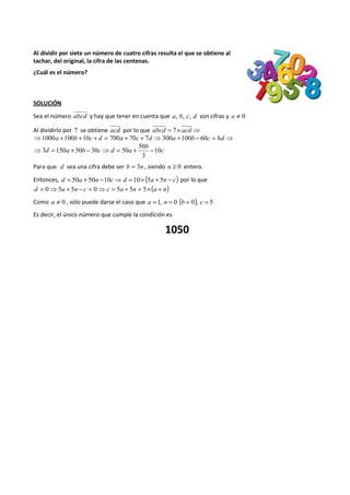 Al dividir por siete un número de cuatro cifras resulta el que se obtiene al 
tachar, del original, la cifra de las centenas. 
¿Cuál es el número? 
SOLUCIÓN 
Sea el número abcd y hay que tener en cuenta que a, b, c, d son cifras y a ¹ 0 
Al dividirlo por 7 se obtiene acd por lo que abcd = 7´ acd ⇒ 
⇒1000a +100b +10c + d = 700a + 70c + 7d ⇒300a +100b - 60c = 6d ⇒ 
c 
50 
b 
⇒3 = 150 + 50 - 30 ⇒ = 50 + - 
d a b c d a 10 
3 
Para que d sea una cifra debe ser b = 3n , siendo n ³ 0 entero. 
Entonces, d = 50a + 50n -10c⇒d =10´ (5a + 5n - c) por lo que 
d = 0⇒5a + 5n - c = 0⇒ c = 5a + 5n = 5´(a + n) 
Como a ¹ 0 , sólo puede darse el caso que a =1, n = 0 (b = 0), c = 5 
Es decir, el único número que cumple la condición es 
1050 
 