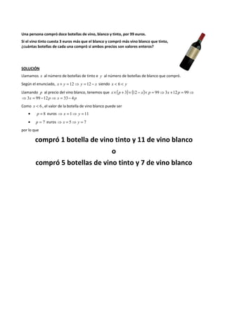 Una persona compró doce botellas de vino, blanco y tinto, por 99 euros. 
Si el vino tinto cuesta 3 euros más que el blanco y compró más vino blanco que tinto, 
¿cuántas botellas de cada una compró si ambos precios son valores enteros? 
SOLUCIÓN 
Llamamos x al número de botellas de tinto e y al número de botellas de blanco que compró. 
Según el enunciado, x + y = 12⇒ y = 12 - x siendo x < 6 < y 
Llamando p al precio del vino blanco, tenemos que x ´ (p + 3)+ (12 - x)´ p = 99⇒3x +12 p = 99⇒ 
⇒3x = 99 -12 p ⇒ x = 33- 4 p 
Como x < 6 , el valor de la botella de vino blanco puede ser 
· p = 8 euros ⇒ x = 1⇒ y = 11 
· p = 7 euros ⇒ x = 5⇒ y = 7 
por lo que 
compró 1 botella de vino tinto y 11 de vino blanco 
o 
compró 5 botellas de vino tinto y 7 de vino blanco 
 