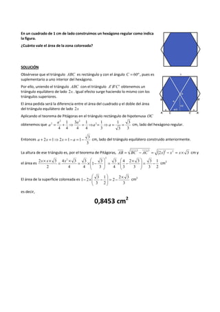 En un cuadrado de 1 cm de lado construimos un hexágono regular como indica 
la figura. 
¿Cuánto vale el área de la zona coloreada? 
SOLUCIÓN 
Obsérvese que el triángulo ABC es rectángulo y con el ángulo C = 60º , pues es 
suplementario a uno interior del hexágono. 
Por ello, uniendo el triángulo ABC con el triángulo A'B'C' obtenemos un 
triángulo equilátero de lado 2x . Igual efecto surge haciendo lo mismo con los 
triángulos superiores. 
El área pedida será la diferencia entre el área del cuadrado y el doble del área 
del triángulo equilátero de lado 2x 
Aplicando el teorema de Pitágoras en el triángulo rectángulo de hipotenusa OC 
obtenemos que 
3 
3 
1 
3 
1 
3 
1 
4 
3 
a a 
4 
1 
4 
4 
2 
2 2 
2 = + ⇒ = ⇒a = ⇒a = = 
a cm, lado del hexágono regular. 
Entonces 
3 
a + 2x =1⇒2x =1- a =1- cm, lado del triángulo equilátero construido anteriormente. 
3 
La altura de ese triángulo es, por el teorema de Pitágoras, (2 ) 2 3 2 2 2 AB = BC - AC = x - x = x´ cm y 
el área es 
1 
2 
3 
3 
 ´ - ´ =   
 
2 3 
3 
4 
3 
3 
4 
3 
3 
x´ x´ = x ´ = 3 
´ 1 
- 
4 
4 3 
4 
2 3 
2 
2 
2 
 
- =   
 
  
 
 
 
  
 
cm2 
El área de la superficie coloreada es 
 
 
1 2 = - ´   
2 3 
- ´ - cm2 
3 
2 
1 
2 
3 
3 
 
  
 
es decir, 
0,8453 cm2 
 