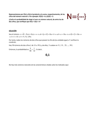 Representamos por P(n) y S(n) el producto y la suma, respectivamente, de las 
cifras del número natural n. Por ejemplo: P(23) = 6 y S(23) = 5. 
¿Cuál es la probabilidad de elegir al azar un número natural, de entre los de 
dos cifras, que verifique que P(n) + S(n) = n? 
SOLUCIÓN 
Sea el número n = ab : P(n) + S(n) = n⇒ ab + (a + b) = 10a + b⇒ ab + a = 10a ⇒ a´(b +1) = 10a⇒ 
⇒b +1 = 10⇒b = 9, "a cifra. 
Por tanto, todos los números de dos cifras que poseen la cifra de las unidades igual a 9 verifican la 
condición. 
Hay 90 números de dos cifras (: de 10 a 99 ) y, de ellos, 9 acaban en 9 (: 19 , 29 , …, 99 ) 
Entonces, la probabilidad es 
9 = 1 
. Es decir, 
10 
90 
0,1 
No hay más números naturales de las características citadas salvo los indicados aquí. 
 