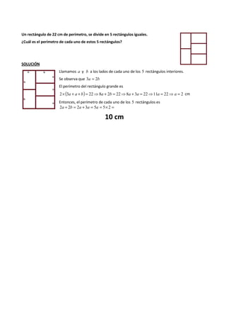 Un rectángulo de 22 cm de perímetro, se divide en 5 rectángulos iguales. 
¿Cuál es el perímetro de cada uno de estos 5 rectángulos? 
SOLUCIÓN 
Llamamos a y b a los lados de cada uno de los 5 rectángulos interiores. 
Se observa que 3a = 2b 
El perímetro del rectángulo grande es 
2´ (3a + a + b) = 22⇒8a + 2b = 22⇒8a + 3a = 22⇒11a = 22⇒a = 2 cm 
Entonces, el perímetro de cada uno de los 5 rectángulos es 
2a + 2b = 2a + 3a = 5a = 5´ 2 = 
10 cm 
 