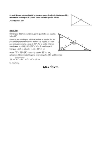 En un triángulo rectángulo ABC se toma un punto D sobre la hipotenusa AC y 
resulta que el triángulo BCD tiene todos sus lados iguales a 1 cm 
¿Cuánto mide AB? 
SOLUCIÓN 
El triángulo BCD es equilátero, por lo que todos sus ángulos 
valen 60º 
Entonces, en el triángulo ABD se verifica: el ángulo B = 30º 
por ser complementario a uno de 60º y el ángulo D = 120º 
por ser suplementario a otro de 60º . Por lo tanto, el tercer 
ángulo vale A = 180º-30º-120º = 30º = B , por lo que el 
triángulo ABD es isósceles y AD = BD =1 cm 
De ahí AC = AD + DC = 1+1 = 2 y como BC = 1 cm, 
aplicamos el teorema de Pitágoras en el triángulo ABC y obtenemos: 
2 2 22 12 3 AB = AC - BC = - = cm 
En resumen, 
AB = √3 cm 
 