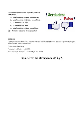Cada una de las afirmaciones siguientes puede ser 
cierta o falsa. 
1. Las afirmaciones 3 y 4 son ambas ciertas. 
2. Las afirmaciones 4 y 5 no son ambas falsas. 
3. La afirmación 1 es cierta. 
4. La afirmación 3 es falsa. 
5. Las afirmaciones 1 y 3 son ambas falsas. 
¿Qué afirmaciones de estas cinco son ciertas? 
SOLUCIÓN 
Supongamos que la afirmación 3 es cierta. Entonces la afirmación 1 también lo es y la 4 igualmente, luego la 
afirmación 3 es falsa: ¡contradicción! 
En conclusión, 3 es FALSA. 
Por tanto, 1 es FALSA y 4 es CIERTA. 
De lo anterior, la afirmación 5 es CIERTA y la 2 es CIERTA. 
Son ciertas las afirmaciones 2, 4 y 5 
 