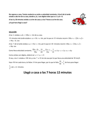 De regreso a casa, Tomás conducía su coche a velocidad constante. A las 6 de la tarde 
estaba a abc km de su casa, donde a, b, c son dígitos tales que a ≥ 1 y b = 0. 
A las 6 y 18 minutos estaba a ca km de casa y a las 7 horas a ac km de casa. 
¿A qué hora llegó a casa? 
SOLUCIÓN 
A las 6 estaba a abc = 100a + c km de su casa. 
18 minutos más tarde estaba a ca =10c + a km, por lo que en 18 minutos recorre 100a + c - (10c + a) = 
= 99a - 9c km 
A las 7 de la tarde estaba a ac =10a + c km, por lo que en 60 minutos recorre 100a + c - (10a + c) = 
= 90a km 
99 a - 
9 c 
= 18 
11 
a - c 
3 
⇒ = ⇒ - = ⇒ = 
Como lleva velocidad constante, a c a c a 
a 
a 
11 3 8 
10 
10 
60 
90 
Como ambos son dígitos, deberá ser a =1 y c = 8 
O sea, a las 6 estaba a 108 km y a las 7 a 18 km de casa por lo que lleva una velocidad de 90 km/h 
Hace 90 km cada hora y le faltan 18 km para llegar, por lo que le falta 
18 = 1 
de hora para llegar: 
5 
90 
1 ´ 60 = 12 
minutos. 
5 
Llegó a casa a las 7 horas 12 minutos 
 