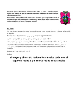 Un abuelo reparte 26 caramelos entre sus cuatro nietos. Se ponen a comerlos y todos 
toman unos cuantos. Al cabo de una hora, comprueba que a todos les queda el mismo 
número de caramelos. 
Sabiendo que el mayor ha comido tantos como el tercero, que el segundo ha comido la 
mitad de los que tenía inicialmente y que el cuarto se ha comido tantos como los otros 
tres juntos, ¿Cómo ha hecho el abuelo el reparto? 
SOLUCIÓN 
Sea x el número de caramelos que se han comido tanto el mayor como el tercero, e y los que se ha comido 
el segundo. 
Según el enunciado, si llamamos 1 2 3 4 n , n , n , n al reparto original tendremos: 
26 1 2 3 4 n + n + n + n = ; n - x = n - y = n - x = n - (x + y + x) 1 2 3 4 ; n = 2y ⇒ 2 
⇒ = + , = 2 , = + , = 2 + 2 ⇒ + + 2 + + + 2 + 2 = 26⇒ 4 + 6 = 26⇒ 1 2 3 4 n y x n y n y x n x y y x y y x x y x y 
⇒ 2x + 3y = 13 , y los únicos valores enteros positivos que satisfacen la ecuación son x = 2, y = 3 o 
x = 5, y =1, siendo esta última solución no válida para el problema porque todos comen más de un 
caramelo. 
En suma, 5, 6, 5, 10 1 2 3 4 n = n = n = n = 
Es decir, 
el mayor y el tercero reciben 5 caramelos cada uno, el 
segundo recibe 6 y el cuarto recibe 10 caramelos 
 