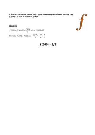 Si f es una función que verifica f(xy) = f(x)/y para cualesquiera números positivos x e y 
y f(500) = 3, ¿cuál es el valor de f(600)? 
SOLUCIÓN 
( ) ( ( ) 500 = 100´100 
5 ) = = 3 ⇒ f (100) = 
15 
5 
f 
f f 
Entonces, ( ) ( ) ( ) 
5 
2 
15 
600 = 100´6 = = = f 
6 
100 
6 
f f 
f (600) = 5/2 
 