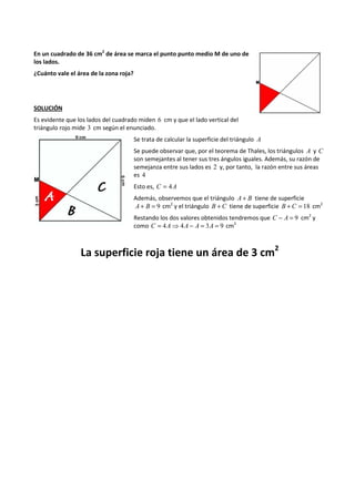 En un cuadrado de 36 cm2 de área se marca el punto punto medio M de uno de 
los lados. 
¿Cuánto vale el área de la zona roja? 
SOLUCIÓN 
Es evidente que los lados del cuadrado miden 6 cm y que el lado vertical del 
triángulo rojo mide 3 cm según el enunciado. 
Se trata de calcular la superficie del triángulo A 
Se puede observar que, por el teorema de Thales, los triángulos A y C 
son semejantes al tener sus tres ángulos iguales. Además, su razón de 
semejanza entre sus lados es 2 y, por tanto, la razón entre sus áreas 
es 4 
Esto es, C = 4A 
Además, observemos que el triángulo A+ B tiene de superficie 
A + B = 9 cm2 y el triángulo B + C tiene de superficie B +C = 18 cm2 
Restando los dos valores obtenidos tendremos que C - A = 9 cm2 y 
como C = 4A⇒4A - A = 3A = 9 cm2 
La superficie roja tiene un área de 3 cm2 
 