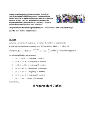 Una persona dispuso en su testamento que, al morir, se 
repartiesen cada año 66000 euros entre los jóvenes de su 
pueblo, pero sólo se podía continuar otro año con la donación 
mientras se diera, cada vez, a una cantidad diferente de 
mujeres y hombres (al menos uno en cada caso) a la que se 
había dado en cada uno de los años anteriores. 
Obligatoriamente debían entregarse 1800 euros a cada hombre y 3000 euros a cada mujer. 
¿Cuántos años duraron las donaciones? 
SOLUCIÓN 
Llamamos x al número de mujeres e y al número de hombres de cada donación. 
Se sigue, de lo anterior y del enunciado, que 3000x +1800y = 66000⇒5x + 3y =110 
Despejando, 
+ = ⇒ = - 3 
, siendo 
5 
22 
110 3 
5 
5 3 110 
y 
x 
y 
x y x ⇒ = - 
3y 
5 
un valor entero positivo. 
Las únicas posibilidades son, entonces, 
1. y = 5⇒ x =19 : 19 mujeres y 5 hombres 
2. y = 10⇒ x = 16 : 16 mujeres y 10 hombres 
3. y = 15⇒ x = 13 : 13 mujeres y 15 hombres 
4. y = 20⇒ x = 10 : 10 mujeres y 20 hombres 
5. y = 25⇒ x = 7 : 7 mujeres y 25 hombres 
6. y = 30⇒ x = 4 : 4 mujeres y 30 hombres 
7. y = 35⇒ x = 1: 1 mujer y 35 hombres 
En conclusión, 
el reparto duró 7 años 
 