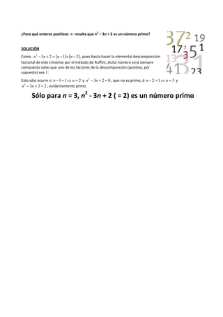 ¿Para qué enteros positivos n resulta que n 
2 – 3n + 2 es un número primo? 
SOLUCIÓN 
Como n2 - 3n + 2 = (n -1)´(n - 2), pues basta hacer la elemental descomposición 
factorial de este trinomio por el método de Ruffini, dicho número será siempre 
compuesto salvo que uno de los factores de la descomposición (positivo, por 
supuesto) sea 1. 
Esto sólo ocurre si n -1 =1⇒n = 2 y n2 - 3n + 2 = 0 , que no es primo, ó n - 2 =1⇒n = 3 y 
n2 - 3n + 2 = 2 , evidentemente primo. 
Sólo para n = 3, n 
2 - 3n + 2 ( = 2) es un número primo 
 