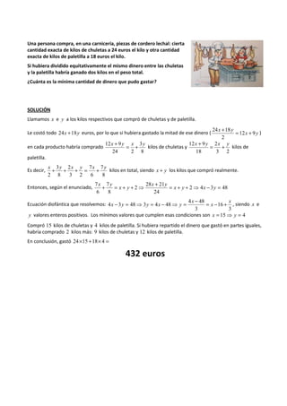 Una persona compra, en una carnicería, piezas de cordero lechal: cierta 
cantidad exacta de kilos de chuletas a 24 euros el kilo y otra cantidad 
exacta de kilos de paletilla a 18 euros el kilo. 
Si hubiera dividido equitativamente el mismo dinero entre las chuletas 
y la paletilla habría ganado dos kilos en el peso total. 
¿Cuánta es la mínima cantidad de dinero que pudo gastar? 
SOLUCIÓN 
Llamamos x e y a los kilos respectivos que compró de chuletas y de paletilla. 
24 x + 18 y 
= + 
Le costó todo 24x +18y euros, por lo que si hubiera gastado la mitad de ese dinero ( 12 x 9 
y 
2 
) 
en cada producto habría comprado 
12x + 9y = x + 
3 
y 8 
24 2 
kilos de chuletas y 
12x + 9y = 2 
x + 
y 3 2 
18 
kilos de 
paletilla. 
Es decir, 
7 
x y x y x y + + + = + kilos en total, siendo x + y los kilos que compró realmente. 
8 
7 
6 
2 
3 2 
3 
8 
2 
7 + 7 
= + + 28 + 21 
⇒ = x + y + ⇒ x - y 
= 
Entonces, según el enunciado, 2 4 3 48 
24 
2 
8 
6 
x y 
x y 
x y 
Ecuación diofántica que resolvemos: 
x - y = ⇒ y = x - ⇒ y = - = - + , siendo x e 
3 
16 
4 48 
3 
4 3 48 3 4 48 
x 
x 
x 
y valores enteros positivos. Los mínimos valores que cumplen esas condiciones son x = 15⇒ y = 4 
Compró 15 kilos de chuletas y 4 kilos de paletilla. Si hubiera repartido el dinero que gastó en partes iguales, 
habría comprado 2 kilos más: 9 kilos de chuletas y 12 kilos de paletilla. 
En conclusión, gastó 24´15 +18´ 4 = 
432 euros 
 
